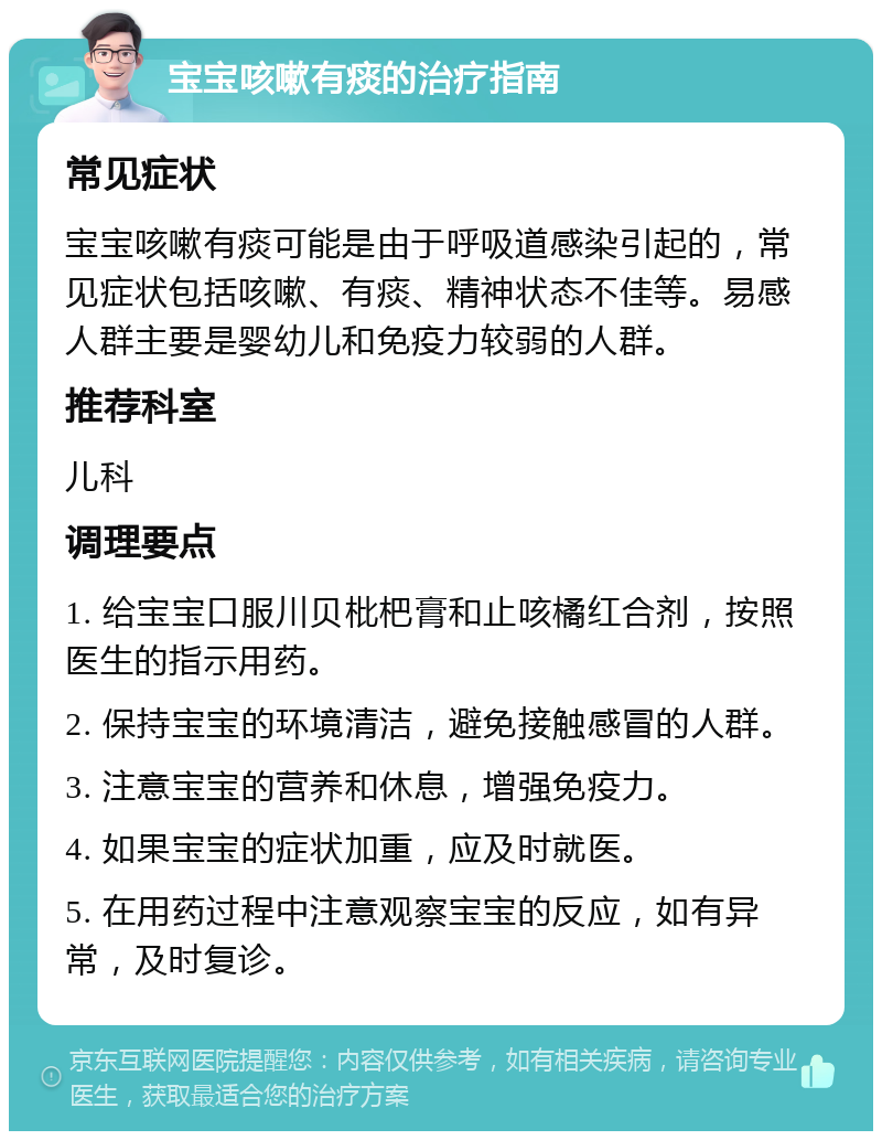 宝宝咳嗽有痰的治疗指南 常见症状 宝宝咳嗽有痰可能是由于呼吸道感染引起的，常见症状包括咳嗽、有痰、精神状态不佳等。易感人群主要是婴幼儿和免疫力较弱的人群。 推荐科室 儿科 调理要点 1. 给宝宝口服川贝枇杷膏和止咳橘红合剂，按照医生的指示用药。 2. 保持宝宝的环境清洁，避免接触感冒的人群。 3. 注意宝宝的营养和休息，增强免疫力。 4. 如果宝宝的症状加重，应及时就医。 5. 在用药过程中注意观察宝宝的反应，如有异常，及时复诊。