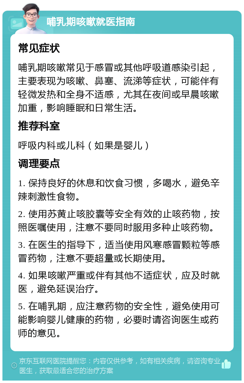 哺乳期咳嗽就医指南 常见症状 哺乳期咳嗽常见于感冒或其他呼吸道感染引起，主要表现为咳嗽、鼻塞、流涕等症状，可能伴有轻微发热和全身不适感，尤其在夜间或早晨咳嗽加重，影响睡眠和日常生活。 推荐科室 呼吸内科或儿科（如果是婴儿） 调理要点 1. 保持良好的休息和饮食习惯，多喝水，避免辛辣刺激性食物。 2. 使用苏黄止咳胶囊等安全有效的止咳药物，按照医嘱使用，注意不要同时服用多种止咳药物。 3. 在医生的指导下，适当使用风寒感冒颗粒等感冒药物，注意不要超量或长期使用。 4. 如果咳嗽严重或伴有其他不适症状，应及时就医，避免延误治疗。 5. 在哺乳期，应注意药物的安全性，避免使用可能影响婴儿健康的药物，必要时请咨询医生或药师的意见。