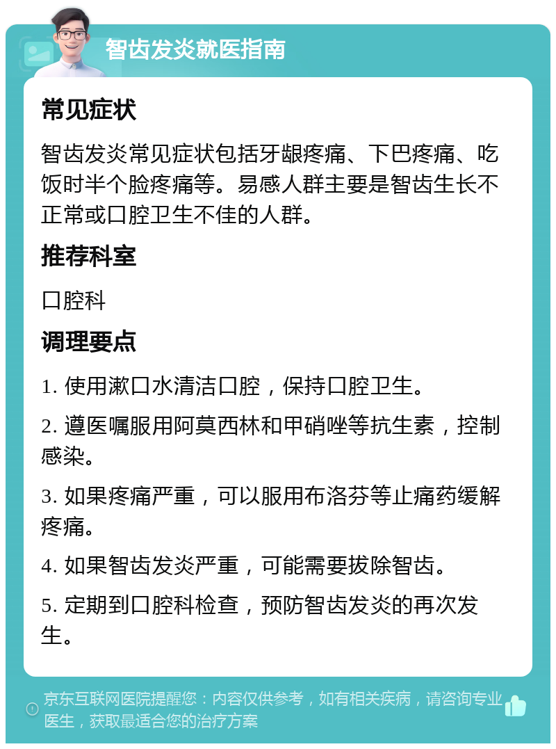 智齿发炎就医指南 常见症状 智齿发炎常见症状包括牙龈疼痛、下巴疼痛、吃饭时半个脸疼痛等。易感人群主要是智齿生长不正常或口腔卫生不佳的人群。 推荐科室 口腔科 调理要点 1. 使用漱口水清洁口腔，保持口腔卫生。 2. 遵医嘱服用阿莫西林和甲硝唑等抗生素，控制感染。 3. 如果疼痛严重，可以服用布洛芬等止痛药缓解疼痛。 4. 如果智齿发炎严重，可能需要拔除智齿。 5. 定期到口腔科检查，预防智齿发炎的再次发生。