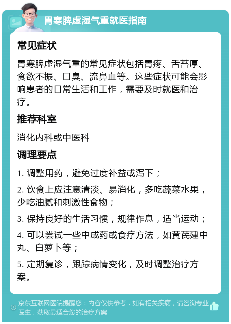 胃寒脾虚湿气重就医指南 常见症状 胃寒脾虚湿气重的常见症状包括胃疼、舌苔厚、食欲不振、口臭、流鼻血等。这些症状可能会影响患者的日常生活和工作，需要及时就医和治疗。 推荐科室 消化内科或中医科 调理要点 1. 调整用药，避免过度补益或泻下； 2. 饮食上应注意清淡、易消化，多吃蔬菜水果，少吃油腻和刺激性食物； 3. 保持良好的生活习惯，规律作息，适当运动； 4. 可以尝试一些中成药或食疗方法，如黄芪建中丸、白萝卜等； 5. 定期复诊，跟踪病情变化，及时调整治疗方案。