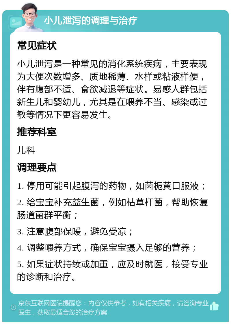 小儿泄泻的调理与治疗 常见症状 小儿泄泻是一种常见的消化系统疾病，主要表现为大便次数增多、质地稀薄、水样或粘液样便，伴有腹部不适、食欲减退等症状。易感人群包括新生儿和婴幼儿，尤其是在喂养不当、感染或过敏等情况下更容易发生。 推荐科室 儿科 调理要点 1. 停用可能引起腹泻的药物，如茵栀黄口服液； 2. 给宝宝补充益生菌，例如枯草杆菌，帮助恢复肠道菌群平衡； 3. 注意腹部保暖，避免受凉； 4. 调整喂养方式，确保宝宝摄入足够的营养； 5. 如果症状持续或加重，应及时就医，接受专业的诊断和治疗。