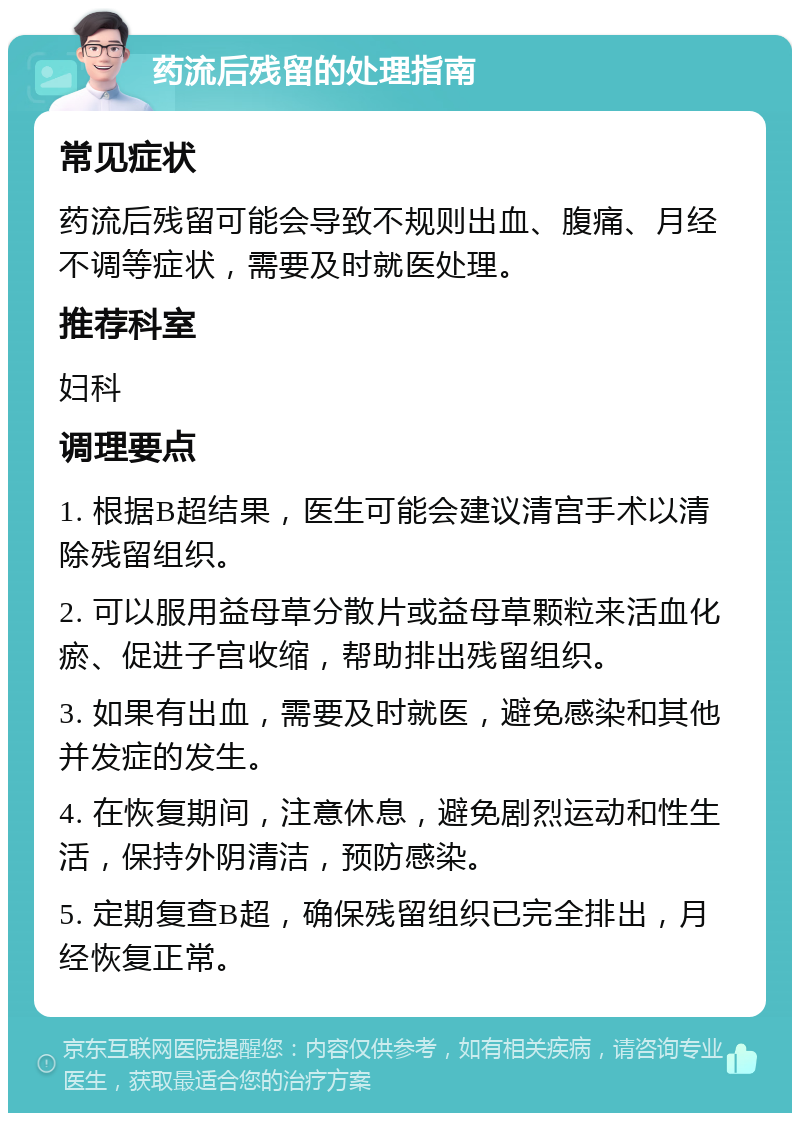 药流后残留的处理指南 常见症状 药流后残留可能会导致不规则出血、腹痛、月经不调等症状，需要及时就医处理。 推荐科室 妇科 调理要点 1. 根据B超结果，医生可能会建议清宫手术以清除残留组织。 2. 可以服用益母草分散片或益母草颗粒来活血化瘀、促进子宫收缩，帮助排出残留组织。 3. 如果有出血，需要及时就医，避免感染和其他并发症的发生。 4. 在恢复期间，注意休息，避免剧烈运动和性生活，保持外阴清洁，预防感染。 5. 定期复查B超，确保残留组织已完全排出，月经恢复正常。