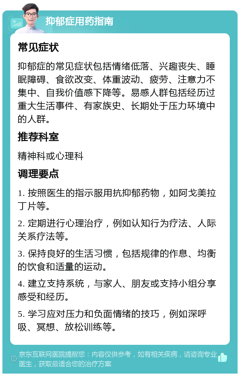 抑郁症用药指南 常见症状 抑郁症的常见症状包括情绪低落、兴趣丧失、睡眠障碍、食欲改变、体重波动、疲劳、注意力不集中、自我价值感下降等。易感人群包括经历过重大生活事件、有家族史、长期处于压力环境中的人群。 推荐科室 精神科或心理科 调理要点 1. 按照医生的指示服用抗抑郁药物，如阿戈美拉丁片等。 2. 定期进行心理治疗，例如认知行为疗法、人际关系疗法等。 3. 保持良好的生活习惯，包括规律的作息、均衡的饮食和适量的运动。 4. 建立支持系统，与家人、朋友或支持小组分享感受和经历。 5. 学习应对压力和负面情绪的技巧，例如深呼吸、冥想、放松训练等。