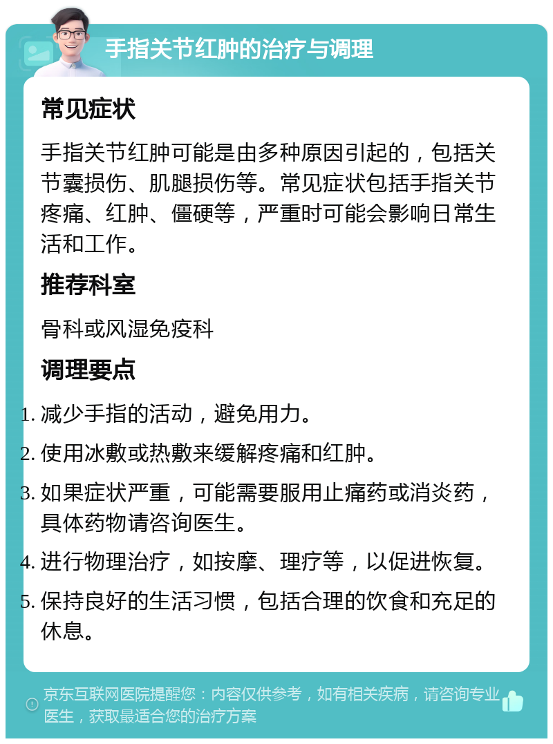 手指关节红肿的治疗与调理 常见症状 手指关节红肿可能是由多种原因引起的，包括关节囊损伤、肌腿损伤等。常见症状包括手指关节疼痛、红肿、僵硬等，严重时可能会影响日常生活和工作。 推荐科室 骨科或风湿免疫科 调理要点 减少手指的活动，避免用力。 使用冰敷或热敷来缓解疼痛和红肿。 如果症状严重，可能需要服用止痛药或消炎药，具体药物请咨询医生。 进行物理治疗，如按摩、理疗等，以促进恢复。 保持良好的生活习惯，包括合理的饮食和充足的休息。