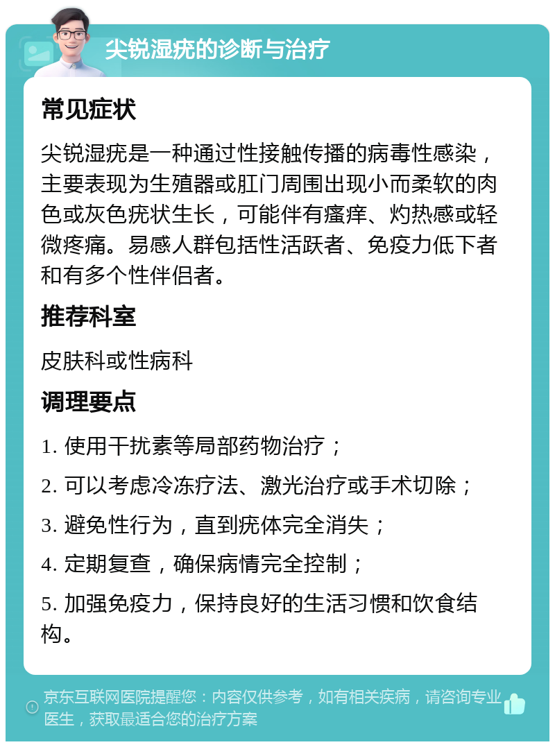 尖锐湿疣的诊断与治疗 常见症状 尖锐湿疣是一种通过性接触传播的病毒性感染，主要表现为生殖器或肛门周围出现小而柔软的肉色或灰色疣状生长，可能伴有瘙痒、灼热感或轻微疼痛。易感人群包括性活跃者、免疫力低下者和有多个性伴侣者。 推荐科室 皮肤科或性病科 调理要点 1. 使用干扰素等局部药物治疗； 2. 可以考虑冷冻疗法、激光治疗或手术切除； 3. 避免性行为，直到疣体完全消失； 4. 定期复查，确保病情完全控制； 5. 加强免疫力，保持良好的生活习惯和饮食结构。