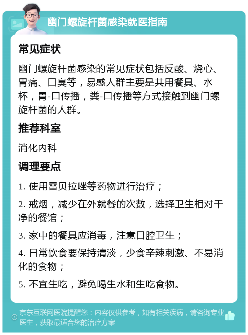 幽门螺旋杆菌感染就医指南 常见症状 幽门螺旋杆菌感染的常见症状包括反酸、烧心、胃痛、口臭等，易感人群主要是共用餐具、水杯，胃-口传播，粪-口传播等方式接触到幽门螺旋杆菌的人群。 推荐科室 消化内科 调理要点 1. 使用雷贝拉唑等药物进行治疗； 2. 戒烟，减少在外就餐的次数，选择卫生相对干净的餐馆； 3. 家中的餐具应消毒，注意口腔卫生； 4. 日常饮食要保持清淡，少食辛辣刺激、不易消化的食物； 5. 不宜生吃，避免喝生水和生吃食物。