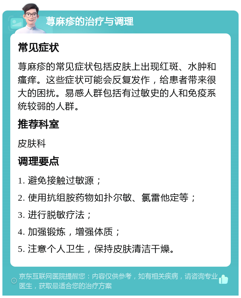 荨麻疹的治疗与调理 常见症状 荨麻疹的常见症状包括皮肤上出现红斑、水肿和瘙痒。这些症状可能会反复发作，给患者带来很大的困扰。易感人群包括有过敏史的人和免疫系统较弱的人群。 推荐科室 皮肤科 调理要点 1. 避免接触过敏源； 2. 使用抗组胺药物如扑尔敏、氯雷他定等； 3. 进行脱敏疗法； 4. 加强锻炼，增强体质； 5. 注意个人卫生，保持皮肤清洁干燥。