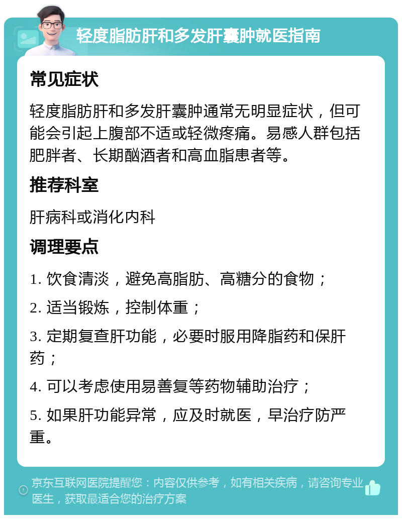 轻度脂肪肝和多发肝囊肿就医指南 常见症状 轻度脂肪肝和多发肝囊肿通常无明显症状，但可能会引起上腹部不适或轻微疼痛。易感人群包括肥胖者、长期酗酒者和高血脂患者等。 推荐科室 肝病科或消化内科 调理要点 1. 饮食清淡，避免高脂肪、高糖分的食物； 2. 适当锻炼，控制体重； 3. 定期复查肝功能，必要时服用降脂药和保肝药； 4. 可以考虑使用易善复等药物辅助治疗； 5. 如果肝功能异常，应及时就医，早治疗防严重。