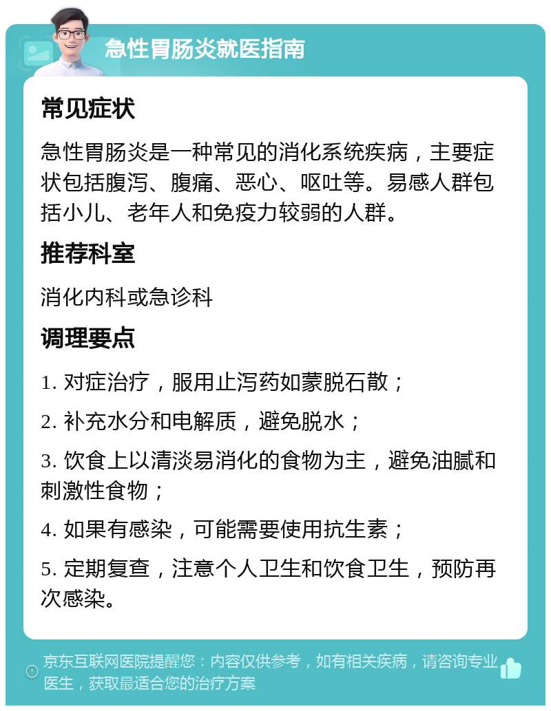 急性胃肠炎就医指南 常见症状 急性胃肠炎是一种常见的消化系统疾病，主要症状包括腹泻、腹痛、恶心、呕吐等。易感人群包括小儿、老年人和免疫力较弱的人群。 推荐科室 消化内科或急诊科 调理要点 1. 对症治疗，服用止泻药如蒙脱石散； 2. 补充水分和电解质，避免脱水； 3. 饮食上以清淡易消化的食物为主，避免油腻和刺激性食物； 4. 如果有感染，可能需要使用抗生素； 5. 定期复查，注意个人卫生和饮食卫生，预防再次感染。