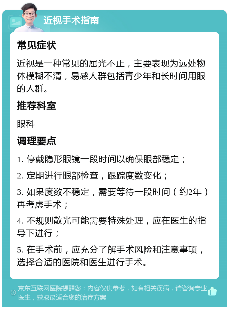 近视手术指南 常见症状 近视是一种常见的屈光不正，主要表现为远处物体模糊不清，易感人群包括青少年和长时间用眼的人群。 推荐科室 眼科 调理要点 1. 停戴隐形眼镜一段时间以确保眼部稳定； 2. 定期进行眼部检查，跟踪度数变化； 3. 如果度数不稳定，需要等待一段时间（约2年）再考虑手术； 4. 不规则散光可能需要特殊处理，应在医生的指导下进行； 5. 在手术前，应充分了解手术风险和注意事项，选择合适的医院和医生进行手术。