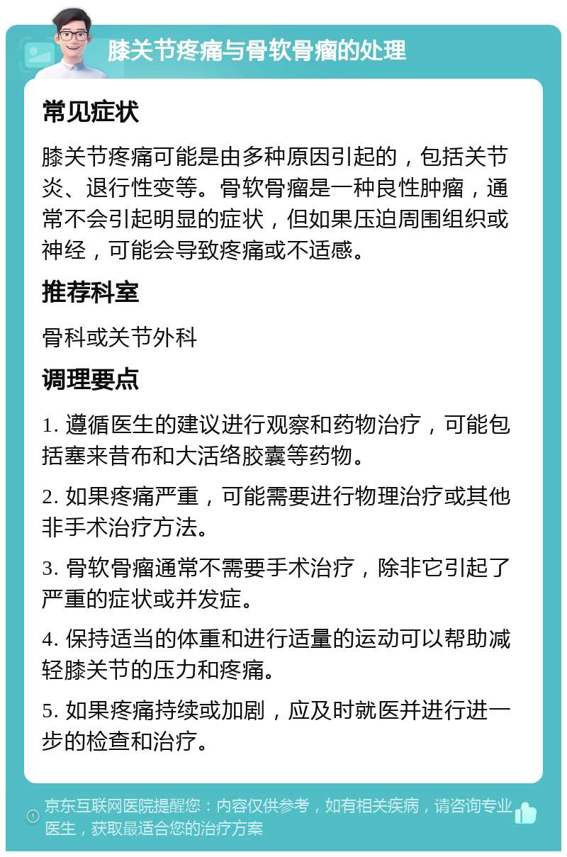 膝关节疼痛与骨软骨瘤的处理 常见症状 膝关节疼痛可能是由多种原因引起的，包括关节炎、退行性变等。骨软骨瘤是一种良性肿瘤，通常不会引起明显的症状，但如果压迫周围组织或神经，可能会导致疼痛或不适感。 推荐科室 骨科或关节外科 调理要点 1. 遵循医生的建议进行观察和药物治疗，可能包括塞来昔布和大活络胶囊等药物。 2. 如果疼痛严重，可能需要进行物理治疗或其他非手术治疗方法。 3. 骨软骨瘤通常不需要手术治疗，除非它引起了严重的症状或并发症。 4. 保持适当的体重和进行适量的运动可以帮助减轻膝关节的压力和疼痛。 5. 如果疼痛持续或加剧，应及时就医并进行进一步的检查和治疗。