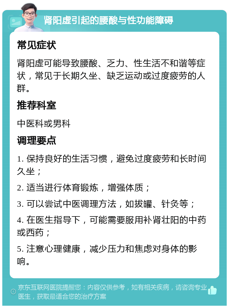 肾阳虚引起的腰酸与性功能障碍 常见症状 肾阳虚可能导致腰酸、乏力、性生活不和谐等症状，常见于长期久坐、缺乏运动或过度疲劳的人群。 推荐科室 中医科或男科 调理要点 1. 保持良好的生活习惯，避免过度疲劳和长时间久坐； 2. 适当进行体育锻炼，增强体质； 3. 可以尝试中医调理方法，如拔罐、针灸等； 4. 在医生指导下，可能需要服用补肾壮阳的中药或西药； 5. 注意心理健康，减少压力和焦虑对身体的影响。