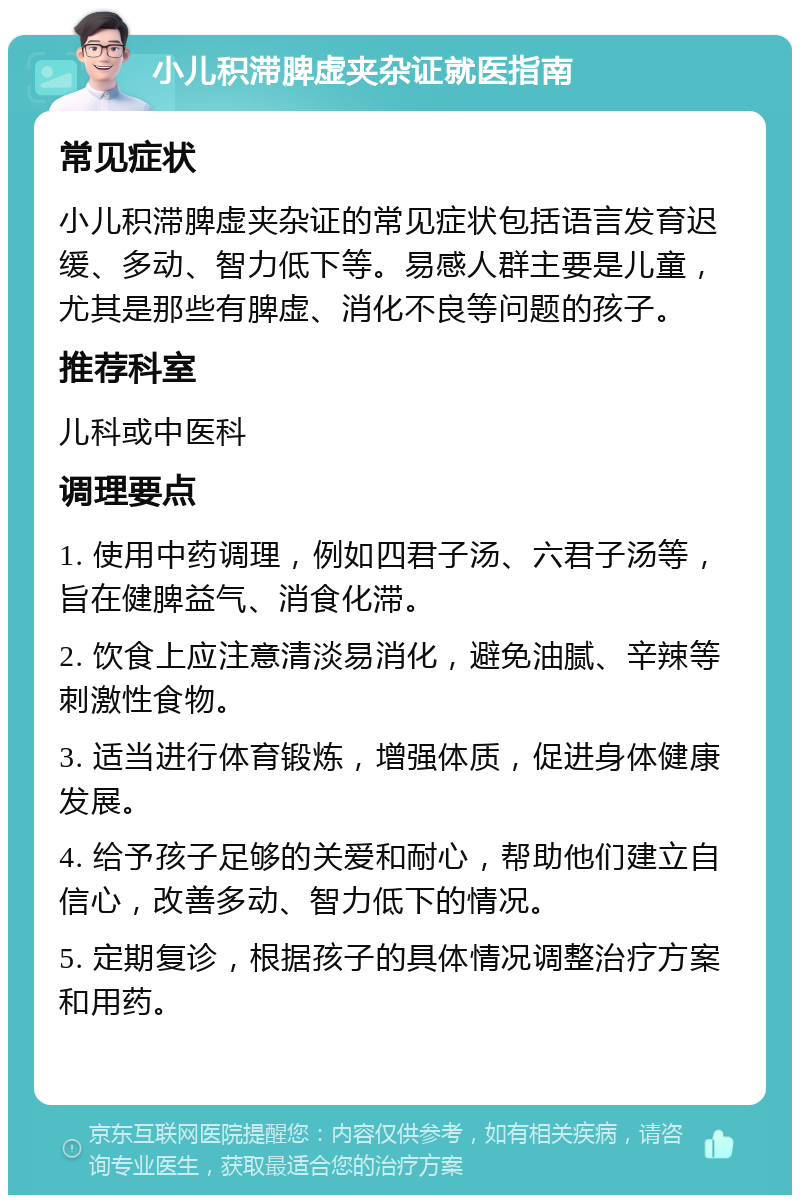 小儿积滞脾虚夹杂证就医指南 常见症状 小儿积滞脾虚夹杂证的常见症状包括语言发育迟缓、多动、智力低下等。易感人群主要是儿童，尤其是那些有脾虚、消化不良等问题的孩子。 推荐科室 儿科或中医科 调理要点 1. 使用中药调理，例如四君子汤、六君子汤等，旨在健脾益气、消食化滞。 2. 饮食上应注意清淡易消化，避免油腻、辛辣等刺激性食物。 3. 适当进行体育锻炼，增强体质，促进身体健康发展。 4. 给予孩子足够的关爱和耐心，帮助他们建立自信心，改善多动、智力低下的情况。 5. 定期复诊，根据孩子的具体情况调整治疗方案和用药。