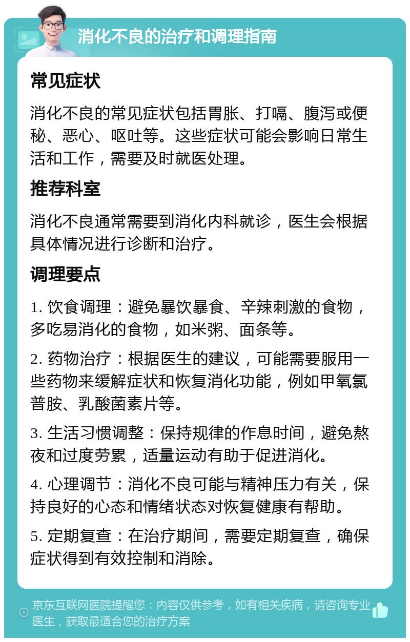 消化不良的治疗和调理指南 常见症状 消化不良的常见症状包括胃胀、打嗝、腹泻或便秘、恶心、呕吐等。这些症状可能会影响日常生活和工作，需要及时就医处理。 推荐科室 消化不良通常需要到消化内科就诊，医生会根据具体情况进行诊断和治疗。 调理要点 1. 饮食调理：避免暴饮暴食、辛辣刺激的食物，多吃易消化的食物，如米粥、面条等。 2. 药物治疗：根据医生的建议，可能需要服用一些药物来缓解症状和恢复消化功能，例如甲氧氯普胺、乳酸菌素片等。 3. 生活习惯调整：保持规律的作息时间，避免熬夜和过度劳累，适量运动有助于促进消化。 4. 心理调节：消化不良可能与精神压力有关，保持良好的心态和情绪状态对恢复健康有帮助。 5. 定期复查：在治疗期间，需要定期复查，确保症状得到有效控制和消除。