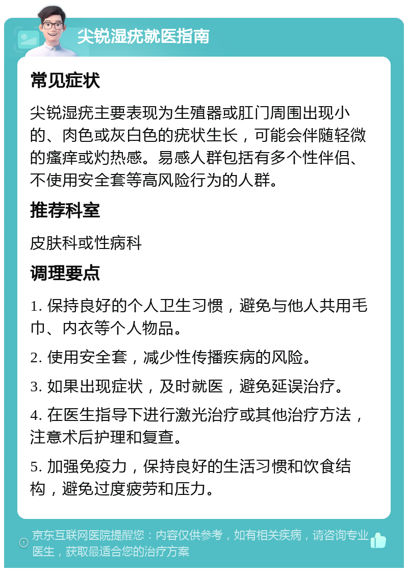 尖锐湿疣就医指南 常见症状 尖锐湿疣主要表现为生殖器或肛门周围出现小的、肉色或灰白色的疣状生长，可能会伴随轻微的瘙痒或灼热感。易感人群包括有多个性伴侣、不使用安全套等高风险行为的人群。 推荐科室 皮肤科或性病科 调理要点 1. 保持良好的个人卫生习惯，避免与他人共用毛巾、内衣等个人物品。 2. 使用安全套，减少性传播疾病的风险。 3. 如果出现症状，及时就医，避免延误治疗。 4. 在医生指导下进行激光治疗或其他治疗方法，注意术后护理和复查。 5. 加强免疫力，保持良好的生活习惯和饮食结构，避免过度疲劳和压力。