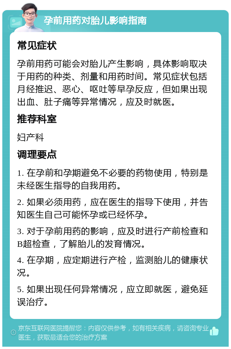 孕前用药对胎儿影响指南 常见症状 孕前用药可能会对胎儿产生影响，具体影响取决于用药的种类、剂量和用药时间。常见症状包括月经推迟、恶心、呕吐等早孕反应，但如果出现出血、肚子痛等异常情况，应及时就医。 推荐科室 妇产科 调理要点 1. 在孕前和孕期避免不必要的药物使用，特别是未经医生指导的自我用药。 2. 如果必须用药，应在医生的指导下使用，并告知医生自己可能怀孕或已经怀孕。 3. 对于孕前用药的影响，应及时进行产前检查和B超检查，了解胎儿的发育情况。 4. 在孕期，应定期进行产检，监测胎儿的健康状况。 5. 如果出现任何异常情况，应立即就医，避免延误治疗。