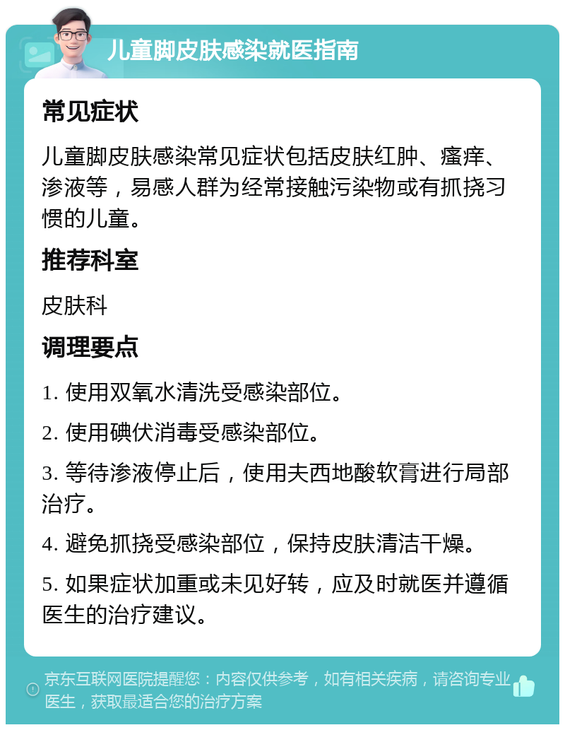 儿童脚皮肤感染就医指南 常见症状 儿童脚皮肤感染常见症状包括皮肤红肿、瘙痒、渗液等，易感人群为经常接触污染物或有抓挠习惯的儿童。 推荐科室 皮肤科 调理要点 1. 使用双氧水清洗受感染部位。 2. 使用碘伏消毒受感染部位。 3. 等待渗液停止后，使用夫西地酸软膏进行局部治疗。 4. 避免抓挠受感染部位，保持皮肤清洁干燥。 5. 如果症状加重或未见好转，应及时就医并遵循医生的治疗建议。