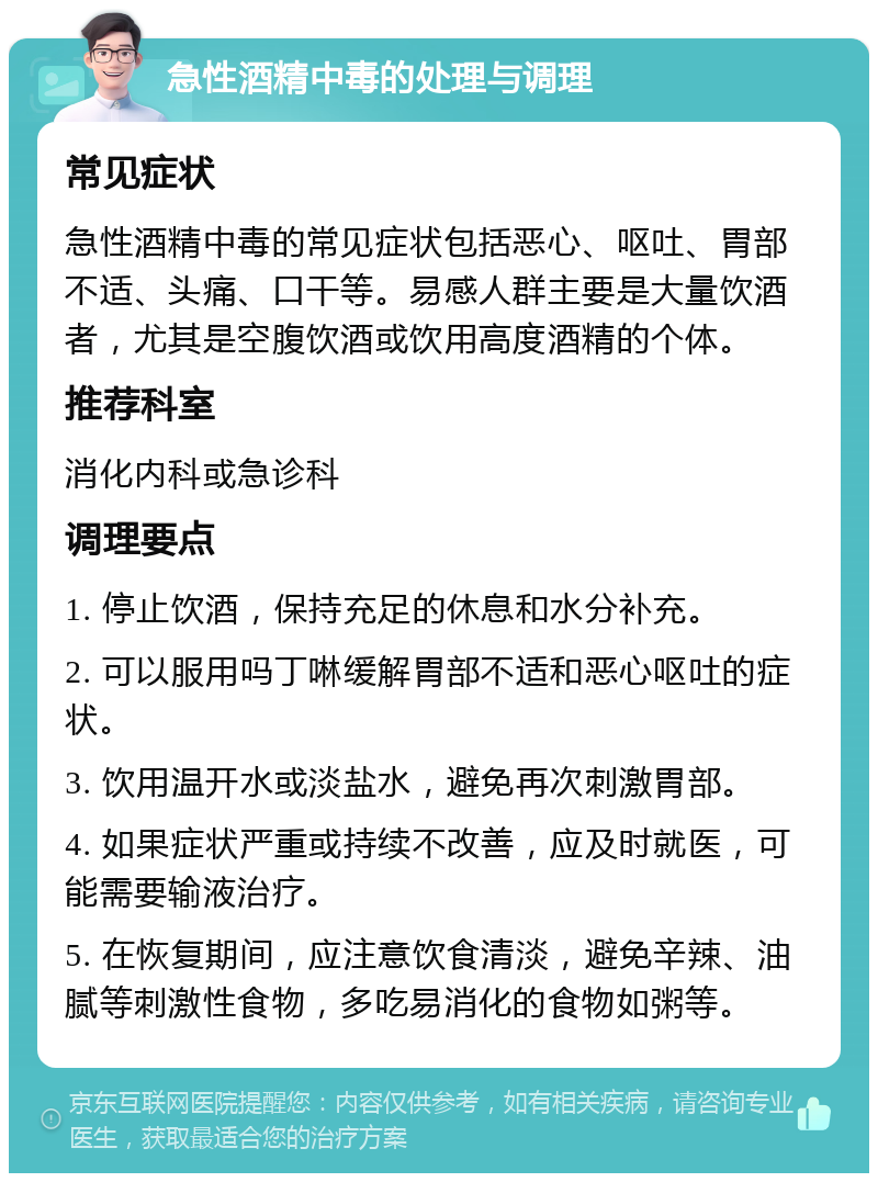 急性酒精中毒的处理与调理 常见症状 急性酒精中毒的常见症状包括恶心、呕吐、胃部不适、头痛、口干等。易感人群主要是大量饮酒者，尤其是空腹饮酒或饮用高度酒精的个体。 推荐科室 消化内科或急诊科 调理要点 1. 停止饮酒，保持充足的休息和水分补充。 2. 可以服用吗丁啉缓解胃部不适和恶心呕吐的症状。 3. 饮用温开水或淡盐水，避免再次刺激胃部。 4. 如果症状严重或持续不改善，应及时就医，可能需要输液治疗。 5. 在恢复期间，应注意饮食清淡，避免辛辣、油腻等刺激性食物，多吃易消化的食物如粥等。