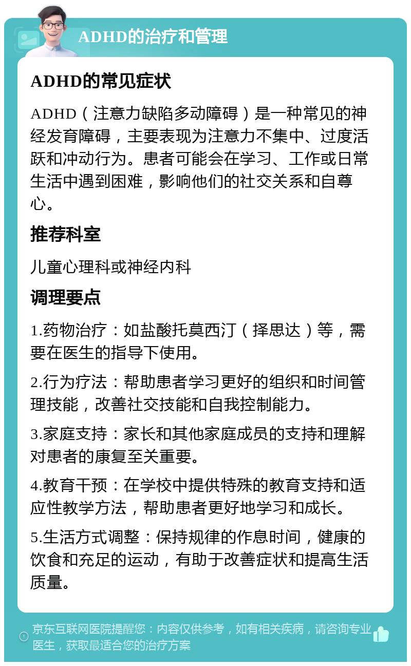 ADHD的治疗和管理 ADHD的常见症状 ADHD（注意力缺陷多动障碍）是一种常见的神经发育障碍，主要表现为注意力不集中、过度活跃和冲动行为。患者可能会在学习、工作或日常生活中遇到困难，影响他们的社交关系和自尊心。 推荐科室 儿童心理科或神经内科 调理要点 1.药物治疗：如盐酸托莫西汀（择思达）等，需要在医生的指导下使用。 2.行为疗法：帮助患者学习更好的组织和时间管理技能，改善社交技能和自我控制能力。 3.家庭支持：家长和其他家庭成员的支持和理解对患者的康复至关重要。 4.教育干预：在学校中提供特殊的教育支持和适应性教学方法，帮助患者更好地学习和成长。 5.生活方式调整：保持规律的作息时间，健康的饮食和充足的运动，有助于改善症状和提高生活质量。