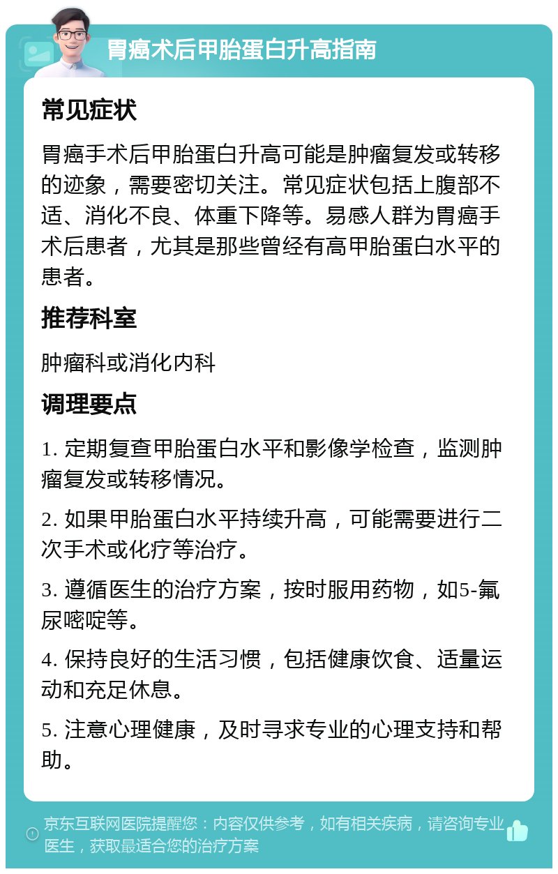 胃癌术后甲胎蛋白升高指南 常见症状 胃癌手术后甲胎蛋白升高可能是肿瘤复发或转移的迹象，需要密切关注。常见症状包括上腹部不适、消化不良、体重下降等。易感人群为胃癌手术后患者，尤其是那些曾经有高甲胎蛋白水平的患者。 推荐科室 肿瘤科或消化内科 调理要点 1. 定期复查甲胎蛋白水平和影像学检查，监测肿瘤复发或转移情况。 2. 如果甲胎蛋白水平持续升高，可能需要进行二次手术或化疗等治疗。 3. 遵循医生的治疗方案，按时服用药物，如5-氟尿嘧啶等。 4. 保持良好的生活习惯，包括健康饮食、适量运动和充足休息。 5. 注意心理健康，及时寻求专业的心理支持和帮助。