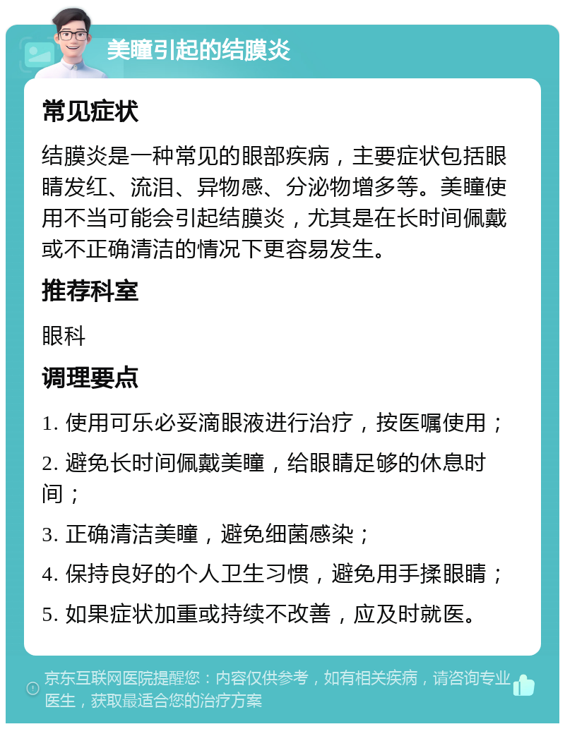 美瞳引起的结膜炎 常见症状 结膜炎是一种常见的眼部疾病，主要症状包括眼睛发红、流泪、异物感、分泌物增多等。美瞳使用不当可能会引起结膜炎，尤其是在长时间佩戴或不正确清洁的情况下更容易发生。 推荐科室 眼科 调理要点 1. 使用可乐必妥滴眼液进行治疗，按医嘱使用； 2. 避免长时间佩戴美瞳，给眼睛足够的休息时间； 3. 正确清洁美瞳，避免细菌感染； 4. 保持良好的个人卫生习惯，避免用手揉眼睛； 5. 如果症状加重或持续不改善，应及时就医。