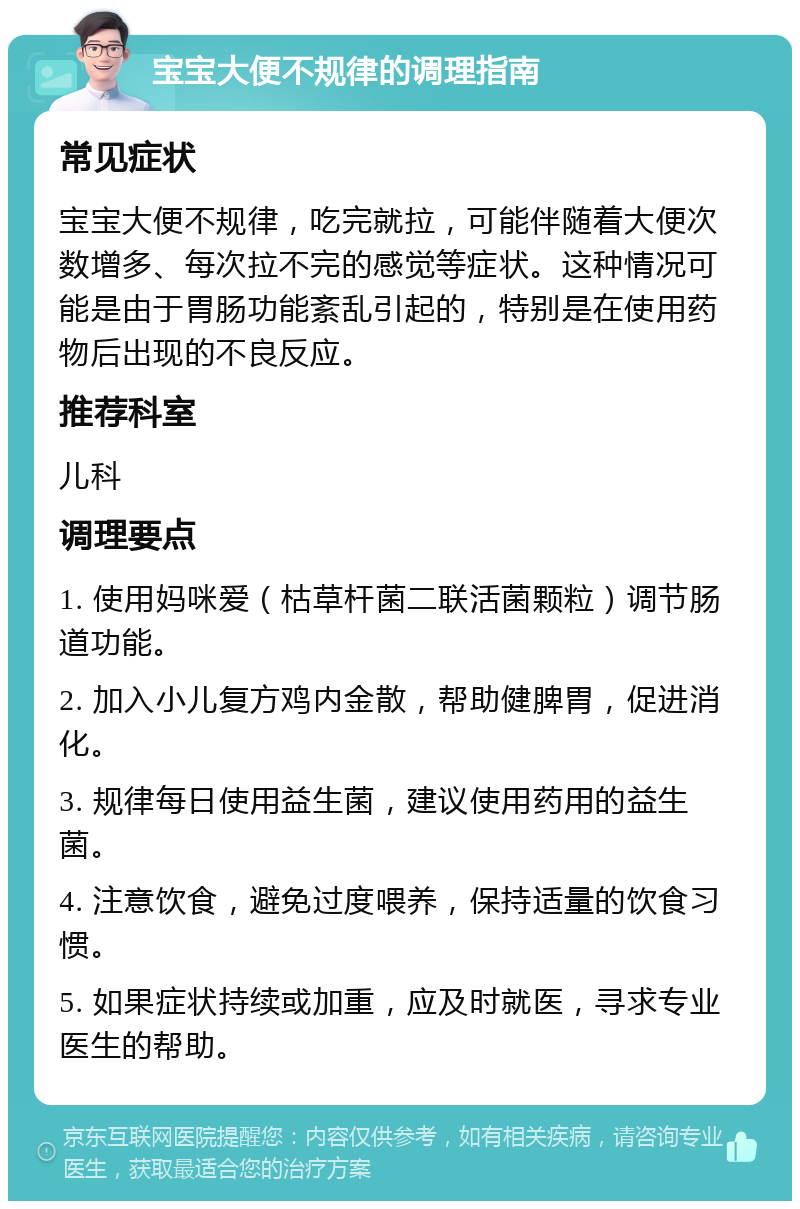 宝宝大便不规律的调理指南 常见症状 宝宝大便不规律，吃完就拉，可能伴随着大便次数增多、每次拉不完的感觉等症状。这种情况可能是由于胃肠功能紊乱引起的，特别是在使用药物后出现的不良反应。 推荐科室 儿科 调理要点 1. 使用妈咪爱（枯草杆菌二联活菌颗粒）调节肠道功能。 2. 加入小儿复方鸡内金散，帮助健脾胃，促进消化。 3. 规律每日使用益生菌，建议使用药用的益生菌。 4. 注意饮食，避免过度喂养，保持适量的饮食习惯。 5. 如果症状持续或加重，应及时就医，寻求专业医生的帮助。