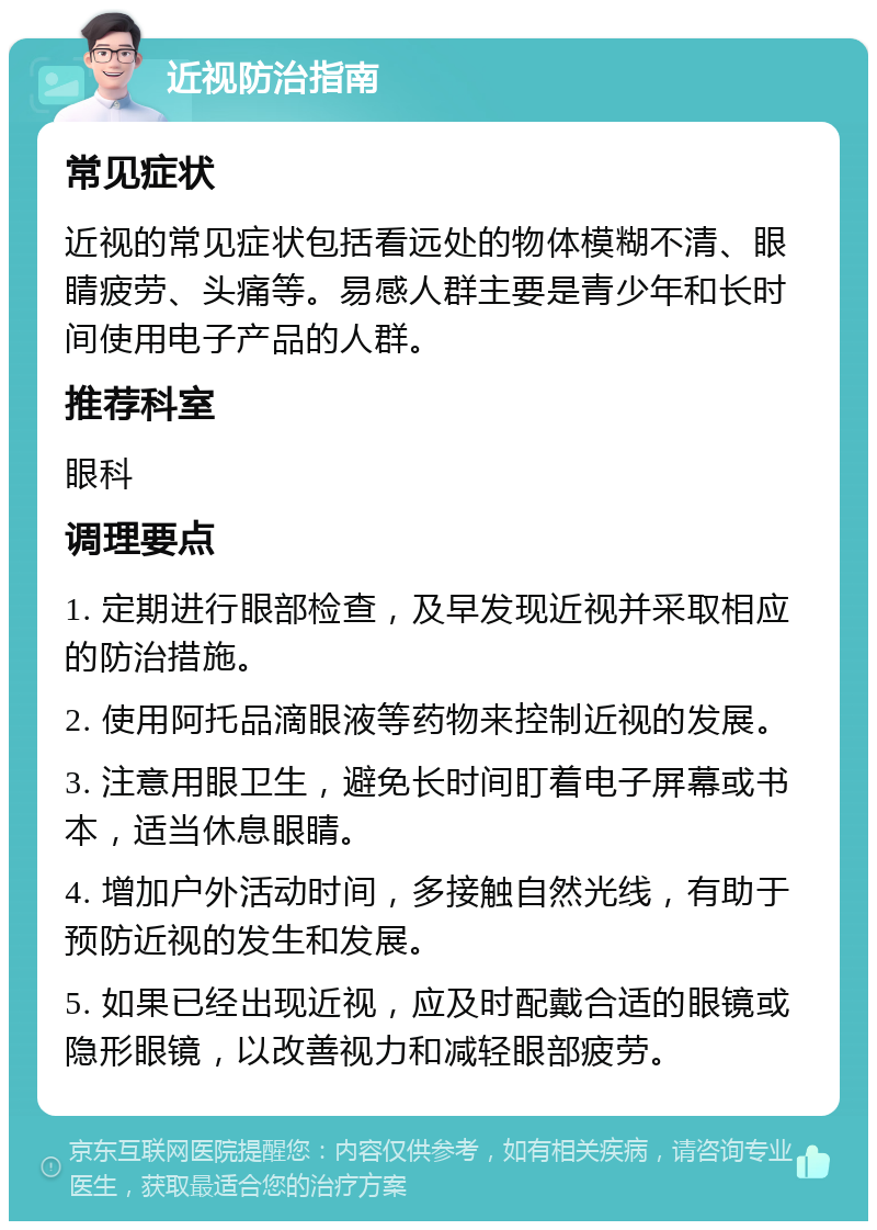 近视防治指南 常见症状 近视的常见症状包括看远处的物体模糊不清、眼睛疲劳、头痛等。易感人群主要是青少年和长时间使用电子产品的人群。 推荐科室 眼科 调理要点 1. 定期进行眼部检查，及早发现近视并采取相应的防治措施。 2. 使用阿托品滴眼液等药物来控制近视的发展。 3. 注意用眼卫生，避免长时间盯着电子屏幕或书本，适当休息眼睛。 4. 增加户外活动时间，多接触自然光线，有助于预防近视的发生和发展。 5. 如果已经出现近视，应及时配戴合适的眼镜或隐形眼镜，以改善视力和减轻眼部疲劳。