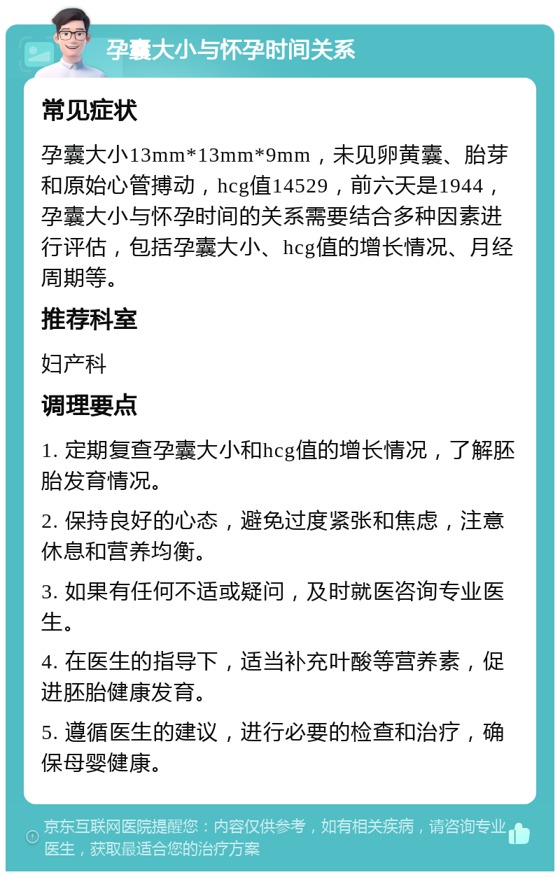 孕囊大小与怀孕时间关系 常见症状 孕囊大小13mm*13mm*9mm，未见卵黄囊、胎芽和原始心管搏动，hcg值14529，前六天是1944，孕囊大小与怀孕时间的关系需要结合多种因素进行评估，包括孕囊大小、hcg值的增长情况、月经周期等。 推荐科室 妇产科 调理要点 1. 定期复查孕囊大小和hcg值的增长情况，了解胚胎发育情况。 2. 保持良好的心态，避免过度紧张和焦虑，注意休息和营养均衡。 3. 如果有任何不适或疑问，及时就医咨询专业医生。 4. 在医生的指导下，适当补充叶酸等营养素，促进胚胎健康发育。 5. 遵循医生的建议，进行必要的检查和治疗，确保母婴健康。