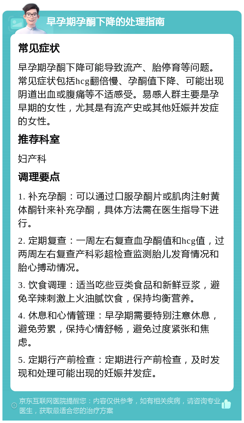 早孕期孕酮下降的处理指南 常见症状 早孕期孕酮下降可能导致流产、胎停育等问题。常见症状包括hcg翻倍慢、孕酮值下降、可能出现阴道出血或腹痛等不适感受。易感人群主要是孕早期的女性，尤其是有流产史或其他妊娠并发症的女性。 推荐科室 妇产科 调理要点 1. 补充孕酮：可以通过口服孕酮片或肌肉注射黄体酮针来补充孕酮，具体方法需在医生指导下进行。 2. 定期复查：一周左右复查血孕酮值和hcg值，过两周左右复查产科彩超检查监测胎儿发育情况和胎心搏动情况。 3. 饮食调理：适当吃些豆类食品和新鲜豆浆，避免辛辣刺激上火油腻饮食，保持均衡营养。 4. 休息和心情管理：早孕期需要特别注意休息，避免劳累，保持心情舒畅，避免过度紧张和焦虑。 5. 定期行产前检查：定期进行产前检查，及时发现和处理可能出现的妊娠并发症。