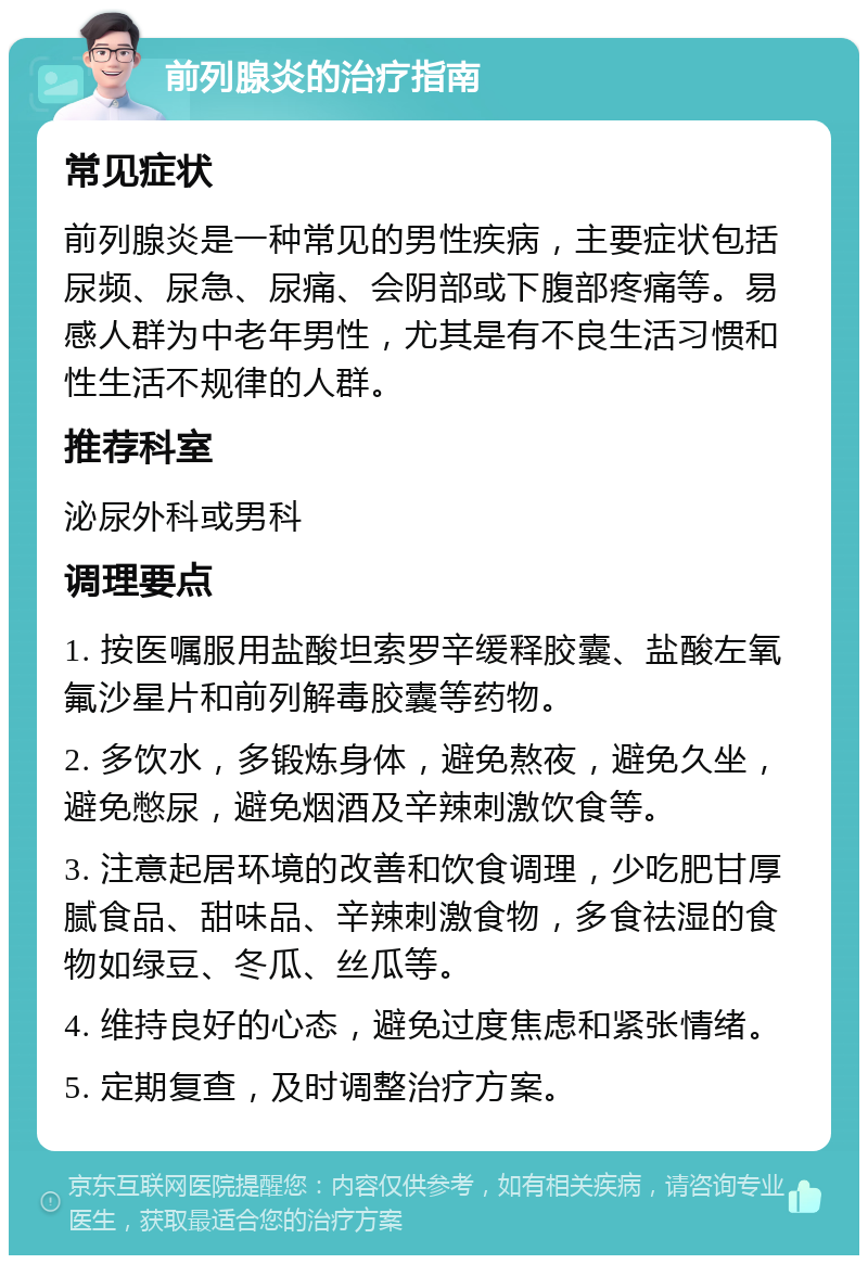 前列腺炎的治疗指南 常见症状 前列腺炎是一种常见的男性疾病，主要症状包括尿频、尿急、尿痛、会阴部或下腹部疼痛等。易感人群为中老年男性，尤其是有不良生活习惯和性生活不规律的人群。 推荐科室 泌尿外科或男科 调理要点 1. 按医嘱服用盐酸坦索罗辛缓释胶囊、盐酸左氧氟沙星片和前列解毒胶囊等药物。 2. 多饮水，多锻炼身体，避免熬夜，避免久坐，避免憋尿，避免烟酒及辛辣刺激饮食等。 3. 注意起居环境的改善和饮食调理，少吃肥甘厚腻食品、甜味品、辛辣刺激食物，多食祛湿的食物如绿豆、冬瓜、丝瓜等。 4. 维持良好的心态，避免过度焦虑和紧张情绪。 5. 定期复查，及时调整治疗方案。