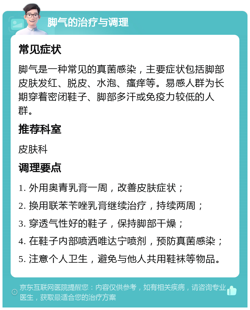 脚气的治疗与调理 常见症状 脚气是一种常见的真菌感染，主要症状包括脚部皮肤发红、脱皮、水泡、瘙痒等。易感人群为长期穿着密闭鞋子、脚部多汗或免疫力较低的人群。 推荐科室 皮肤科 调理要点 1. 外用奥青乳膏一周，改善皮肤症状； 2. 换用联苯苄唑乳膏继续治疗，持续两周； 3. 穿透气性好的鞋子，保持脚部干燥； 4. 在鞋子内部喷洒唯达宁喷剂，预防真菌感染； 5. 注意个人卫生，避免与他人共用鞋袜等物品。