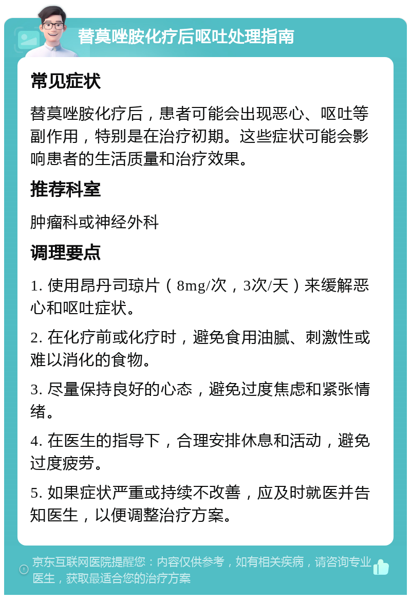 替莫唑胺化疗后呕吐处理指南 常见症状 替莫唑胺化疗后，患者可能会出现恶心、呕吐等副作用，特别是在治疗初期。这些症状可能会影响患者的生活质量和治疗效果。 推荐科室 肿瘤科或神经外科 调理要点 1. 使用昂丹司琼片（8mg/次，3次/天）来缓解恶心和呕吐症状。 2. 在化疗前或化疗时，避免食用油腻、刺激性或难以消化的食物。 3. 尽量保持良好的心态，避免过度焦虑和紧张情绪。 4. 在医生的指导下，合理安排休息和活动，避免过度疲劳。 5. 如果症状严重或持续不改善，应及时就医并告知医生，以便调整治疗方案。