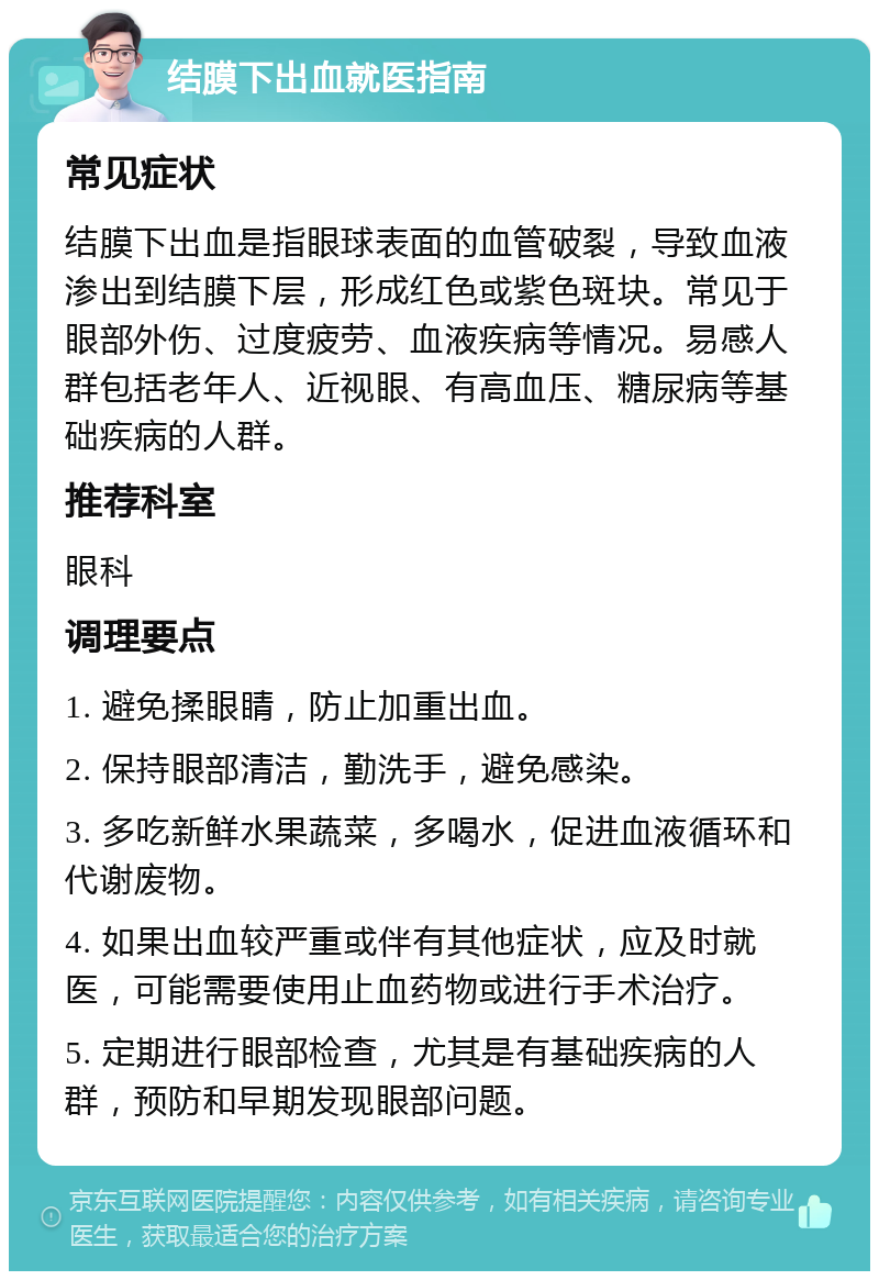 结膜下出血就医指南 常见症状 结膜下出血是指眼球表面的血管破裂，导致血液渗出到结膜下层，形成红色或紫色斑块。常见于眼部外伤、过度疲劳、血液疾病等情况。易感人群包括老年人、近视眼、有高血压、糖尿病等基础疾病的人群。 推荐科室 眼科 调理要点 1. 避免揉眼睛，防止加重出血。 2. 保持眼部清洁，勤洗手，避免感染。 3. 多吃新鲜水果蔬菜，多喝水，促进血液循环和代谢废物。 4. 如果出血较严重或伴有其他症状，应及时就医，可能需要使用止血药物或进行手术治疗。 5. 定期进行眼部检查，尤其是有基础疾病的人群，预防和早期发现眼部问题。