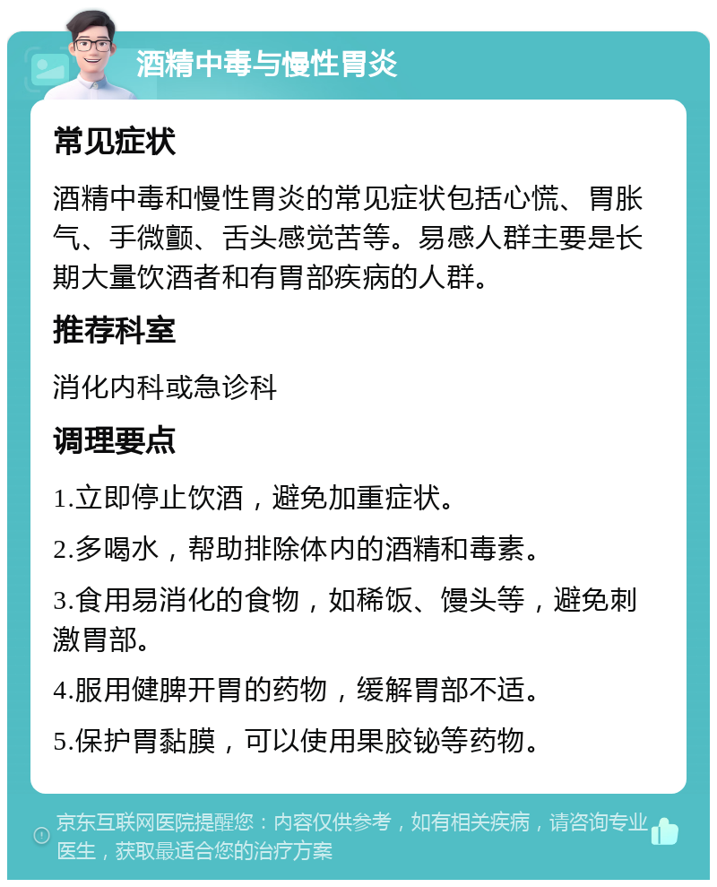 酒精中毒与慢性胃炎 常见症状 酒精中毒和慢性胃炎的常见症状包括心慌、胃胀气、手微颤、舌头感觉苦等。易感人群主要是长期大量饮酒者和有胃部疾病的人群。 推荐科室 消化内科或急诊科 调理要点 1.立即停止饮酒，避免加重症状。 2.多喝水，帮助排除体内的酒精和毒素。 3.食用易消化的食物，如稀饭、馒头等，避免刺激胃部。 4.服用健脾开胃的药物，缓解胃部不适。 5.保护胃黏膜，可以使用果胶铋等药物。