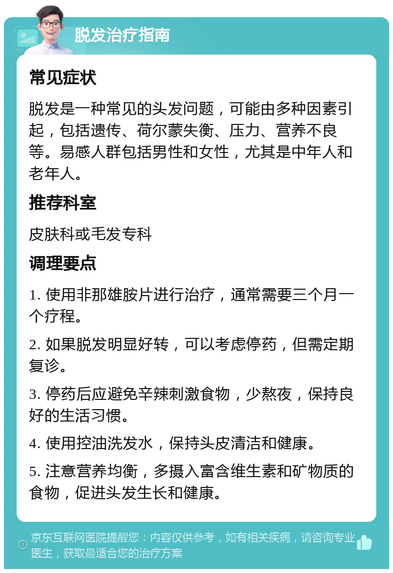 脱发治疗指南 常见症状 脱发是一种常见的头发问题，可能由多种因素引起，包括遗传、荷尔蒙失衡、压力、营养不良等。易感人群包括男性和女性，尤其是中年人和老年人。 推荐科室 皮肤科或毛发专科 调理要点 1. 使用非那雄胺片进行治疗，通常需要三个月一个疗程。 2. 如果脱发明显好转，可以考虑停药，但需定期复诊。 3. 停药后应避免辛辣刺激食物，少熬夜，保持良好的生活习惯。 4. 使用控油洗发水，保持头皮清洁和健康。 5. 注意营养均衡，多摄入富含维生素和矿物质的食物，促进头发生长和健康。