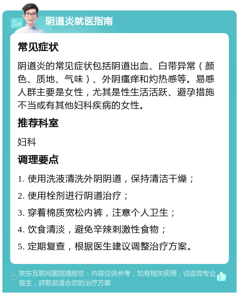 阴道炎就医指南 常见症状 阴道炎的常见症状包括阴道出血、白带异常（颜色、质地、气味）、外阴瘙痒和灼热感等。易感人群主要是女性，尤其是性生活活跃、避孕措施不当或有其他妇科疾病的女性。 推荐科室 妇科 调理要点 1. 使用洗液清洗外阴阴道，保持清洁干燥； 2. 使用栓剂进行阴道治疗； 3. 穿着棉质宽松内裤，注意个人卫生； 4. 饮食清淡，避免辛辣刺激性食物； 5. 定期复查，根据医生建议调整治疗方案。