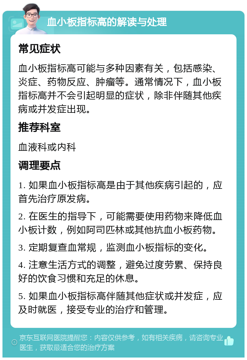 血小板指标高的解读与处理 常见症状 血小板指标高可能与多种因素有关，包括感染、炎症、药物反应、肿瘤等。通常情况下，血小板指标高并不会引起明显的症状，除非伴随其他疾病或并发症出现。 推荐科室 血液科或内科 调理要点 1. 如果血小板指标高是由于其他疾病引起的，应首先治疗原发病。 2. 在医生的指导下，可能需要使用药物来降低血小板计数，例如阿司匹林或其他抗血小板药物。 3. 定期复查血常规，监测血小板指标的变化。 4. 注意生活方式的调整，避免过度劳累、保持良好的饮食习惯和充足的休息。 5. 如果血小板指标高伴随其他症状或并发症，应及时就医，接受专业的治疗和管理。