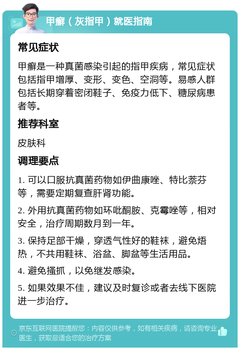 甲癣（灰指甲）就医指南 常见症状 甲癣是一种真菌感染引起的指甲疾病，常见症状包括指甲增厚、变形、变色、空洞等。易感人群包括长期穿着密闭鞋子、免疫力低下、糖尿病患者等。 推荐科室 皮肤科 调理要点 1. 可以口服抗真菌药物如伊曲康唑、特比萘芬等，需要定期复查肝肾功能。 2. 外用抗真菌药物如环吡酮胺、克霉唑等，相对安全，治疗周期数月到一年。 3. 保持足部干燥，穿透气性好的鞋袜，避免焐热，不共用鞋袜、浴盆、脚盆等生活用品。 4. 避免搔抓，以免继发感染。 5. 如果效果不佳，建议及时复诊或者去线下医院进一步治疗。