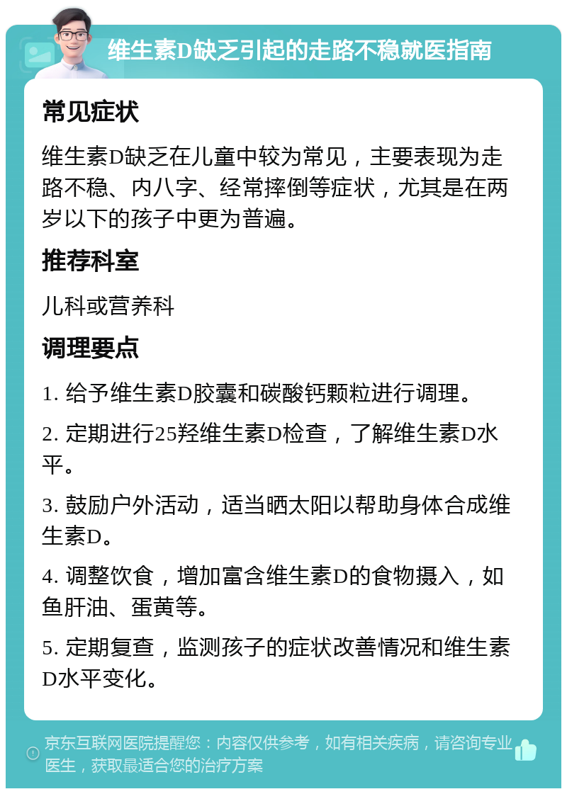 维生素D缺乏引起的走路不稳就医指南 常见症状 维生素D缺乏在儿童中较为常见，主要表现为走路不稳、内八字、经常摔倒等症状，尤其是在两岁以下的孩子中更为普遍。 推荐科室 儿科或营养科 调理要点 1. 给予维生素D胶囊和碳酸钙颗粒进行调理。 2. 定期进行25羟维生素D检查，了解维生素D水平。 3. 鼓励户外活动，适当晒太阳以帮助身体合成维生素D。 4. 调整饮食，增加富含维生素D的食物摄入，如鱼肝油、蛋黄等。 5. 定期复查，监测孩子的症状改善情况和维生素D水平变化。