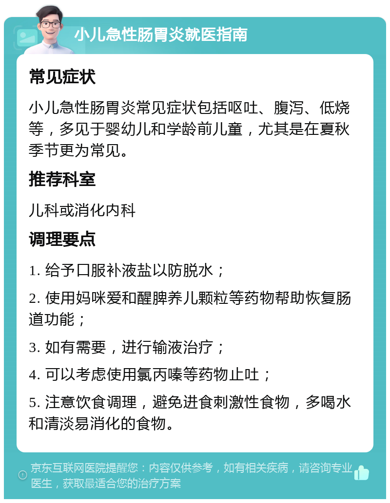 小儿急性肠胃炎就医指南 常见症状 小儿急性肠胃炎常见症状包括呕吐、腹泻、低烧等，多见于婴幼儿和学龄前儿童，尤其是在夏秋季节更为常见。 推荐科室 儿科或消化内科 调理要点 1. 给予口服补液盐以防脱水； 2. 使用妈咪爱和醒脾养儿颗粒等药物帮助恢复肠道功能； 3. 如有需要，进行输液治疗； 4. 可以考虑使用氯丙嗪等药物止吐； 5. 注意饮食调理，避免进食刺激性食物，多喝水和清淡易消化的食物。