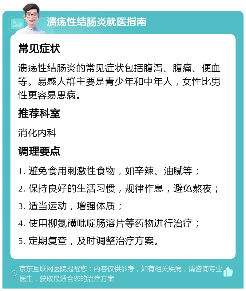 溃疡性结肠炎就医指南 常见症状 溃疡性结肠炎的常见症状包括腹泻、腹痛、便血等。易感人群主要是青少年和中年人，女性比男性更容易患病。 推荐科室 消化内科 调理要点 1. 避免食用刺激性食物，如辛辣、油腻等； 2. 保持良好的生活习惯，规律作息，避免熬夜； 3. 适当运动，增强体质； 4. 使用柳氮磺吡啶肠溶片等药物进行治疗； 5. 定期复查，及时调整治疗方案。