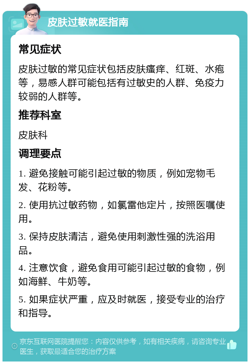 皮肤过敏就医指南 常见症状 皮肤过敏的常见症状包括皮肤瘙痒、红斑、水疱等，易感人群可能包括有过敏史的人群、免疫力较弱的人群等。 推荐科室 皮肤科 调理要点 1. 避免接触可能引起过敏的物质，例如宠物毛发、花粉等。 2. 使用抗过敏药物，如氯雷他定片，按照医嘱使用。 3. 保持皮肤清洁，避免使用刺激性强的洗浴用品。 4. 注意饮食，避免食用可能引起过敏的食物，例如海鲜、牛奶等。 5. 如果症状严重，应及时就医，接受专业的治疗和指导。