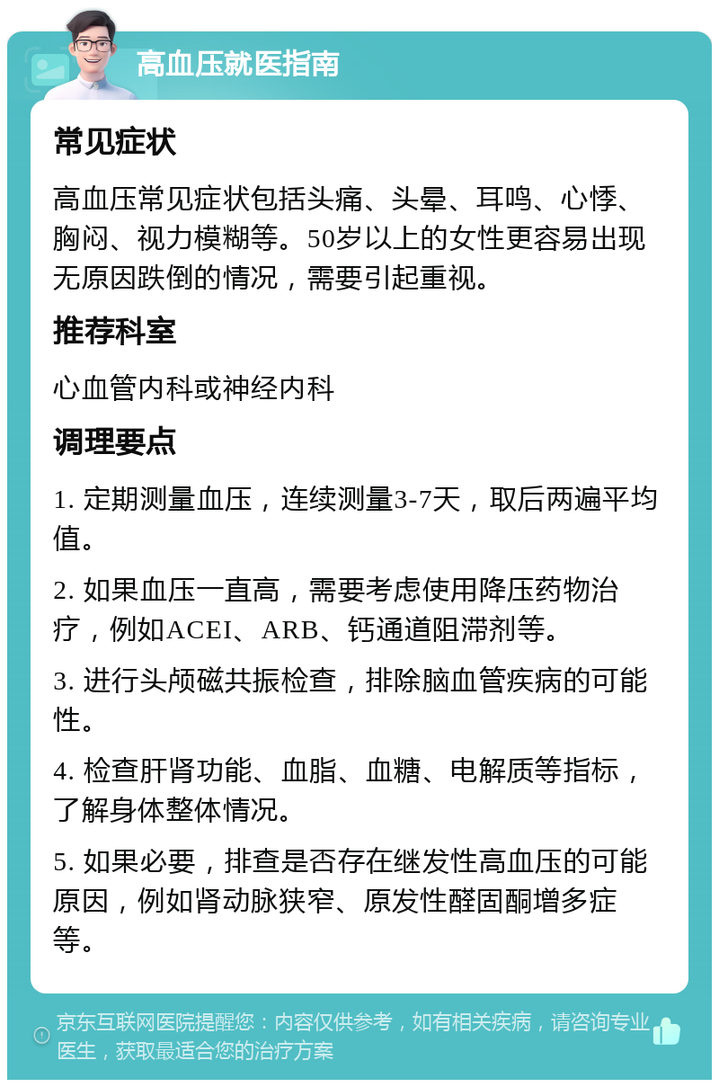 高血压就医指南 常见症状 高血压常见症状包括头痛、头晕、耳鸣、心悸、胸闷、视力模糊等。50岁以上的女性更容易出现无原因跌倒的情况，需要引起重视。 推荐科室 心血管内科或神经内科 调理要点 1. 定期测量血压，连续测量3-7天，取后两遍平均值。 2. 如果血压一直高，需要考虑使用降压药物治疗，例如ACEI、ARB、钙通道阻滞剂等。 3. 进行头颅磁共振检查，排除脑血管疾病的可能性。 4. 检查肝肾功能、血脂、血糖、电解质等指标，了解身体整体情况。 5. 如果必要，排查是否存在继发性高血压的可能原因，例如肾动脉狭窄、原发性醛固酮增多症等。