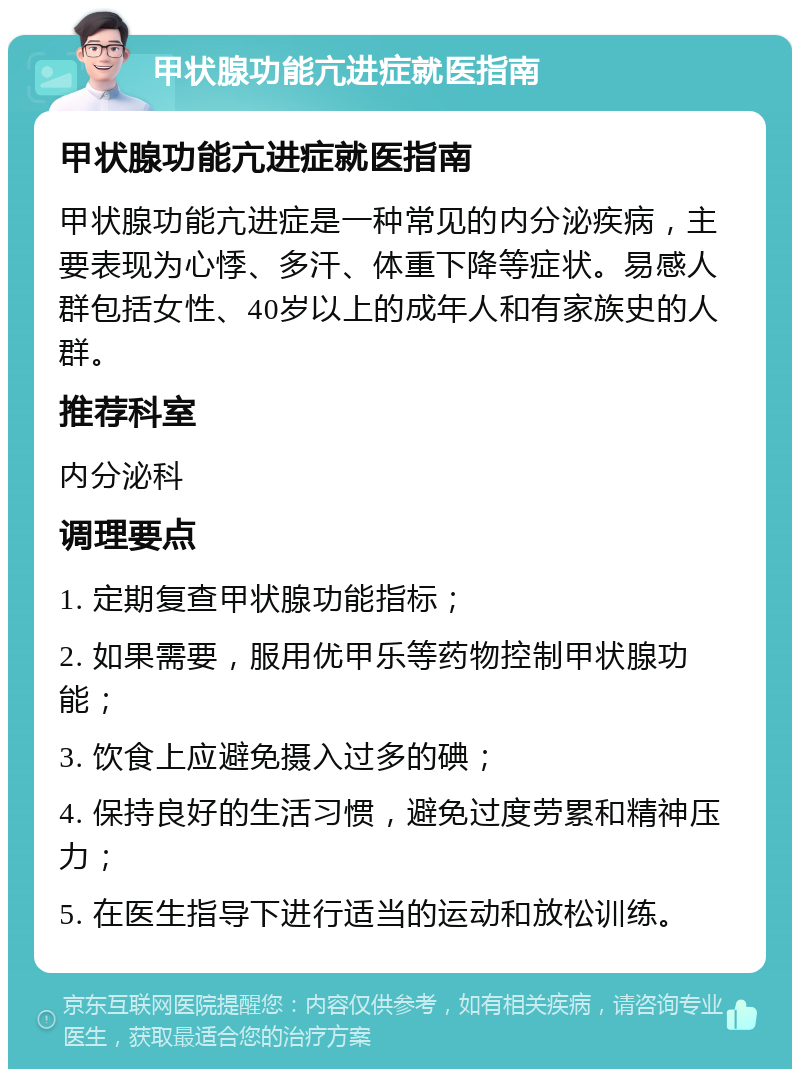 甲状腺功能亢进症就医指南 甲状腺功能亢进症就医指南 甲状腺功能亢进症是一种常见的内分泌疾病，主要表现为心悸、多汗、体重下降等症状。易感人群包括女性、40岁以上的成年人和有家族史的人群。 推荐科室 内分泌科 调理要点 1. 定期复查甲状腺功能指标； 2. 如果需要，服用优甲乐等药物控制甲状腺功能； 3. 饮食上应避免摄入过多的碘； 4. 保持良好的生活习惯，避免过度劳累和精神压力； 5. 在医生指导下进行适当的运动和放松训练。