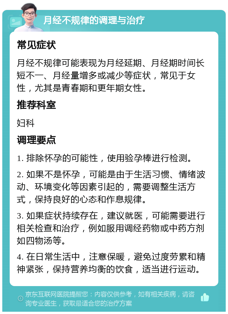 月经不规律的调理与治疗 常见症状 月经不规律可能表现为月经延期、月经期时间长短不一、月经量增多或减少等症状，常见于女性，尤其是青春期和更年期女性。 推荐科室 妇科 调理要点 1. 排除怀孕的可能性，使用验孕棒进行检测。 2. 如果不是怀孕，可能是由于生活习惯、情绪波动、环境变化等因素引起的，需要调整生活方式，保持良好的心态和作息规律。 3. 如果症状持续存在，建议就医，可能需要进行相关检查和治疗，例如服用调经药物或中药方剂如四物汤等。 4. 在日常生活中，注意保暖，避免过度劳累和精神紧张，保持营养均衡的饮食，适当进行运动。