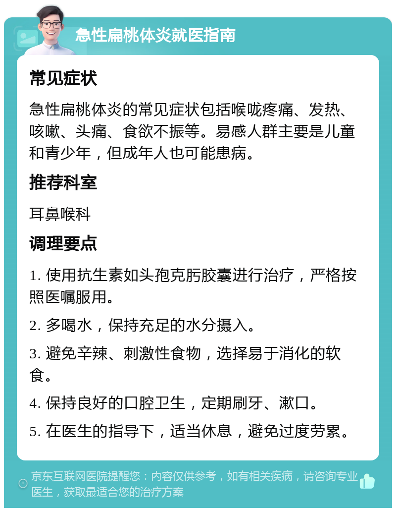 急性扁桃体炎就医指南 常见症状 急性扁桃体炎的常见症状包括喉咙疼痛、发热、咳嗽、头痛、食欲不振等。易感人群主要是儿童和青少年，但成年人也可能患病。 推荐科室 耳鼻喉科 调理要点 1. 使用抗生素如头孢克肟胶囊进行治疗，严格按照医嘱服用。 2. 多喝水，保持充足的水分摄入。 3. 避免辛辣、刺激性食物，选择易于消化的软食。 4. 保持良好的口腔卫生，定期刷牙、漱口。 5. 在医生的指导下，适当休息，避免过度劳累。