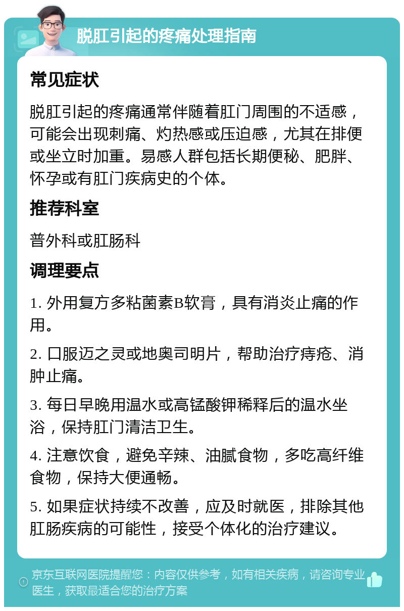 脱肛引起的疼痛处理指南 常见症状 脱肛引起的疼痛通常伴随着肛门周围的不适感，可能会出现刺痛、灼热感或压迫感，尤其在排便或坐立时加重。易感人群包括长期便秘、肥胖、怀孕或有肛门疾病史的个体。 推荐科室 普外科或肛肠科 调理要点 1. 外用复方多粘菌素B软膏，具有消炎止痛的作用。 2. 口服迈之灵或地奥司明片，帮助治疗痔疮、消肿止痛。 3. 每日早晚用温水或高锰酸钾稀释后的温水坐浴，保持肛门清洁卫生。 4. 注意饮食，避免辛辣、油腻食物，多吃高纤维食物，保持大便通畅。 5. 如果症状持续不改善，应及时就医，排除其他肛肠疾病的可能性，接受个体化的治疗建议。