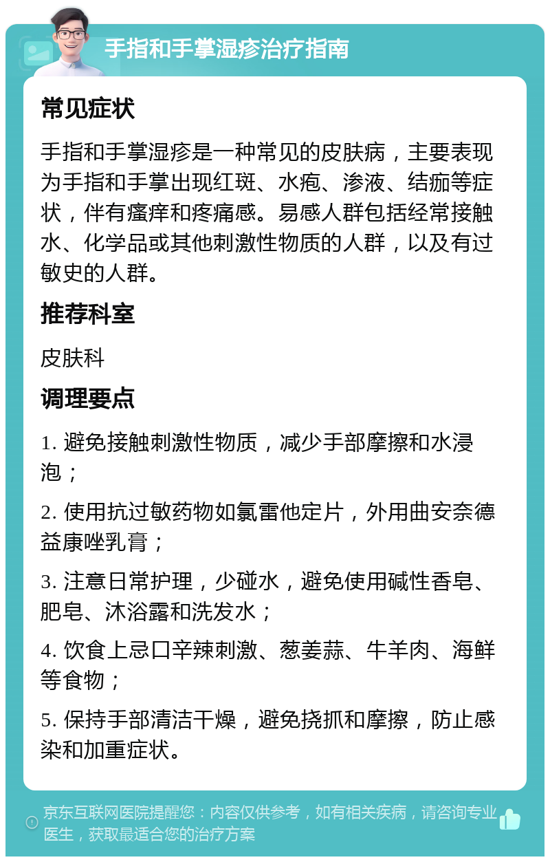 手指和手掌湿疹治疗指南 常见症状 手指和手掌湿疹是一种常见的皮肤病，主要表现为手指和手掌出现红斑、水疱、渗液、结痂等症状，伴有瘙痒和疼痛感。易感人群包括经常接触水、化学品或其他刺激性物质的人群，以及有过敏史的人群。 推荐科室 皮肤科 调理要点 1. 避免接触刺激性物质，减少手部摩擦和水浸泡； 2. 使用抗过敏药物如氯雷他定片，外用曲安奈德益康唑乳膏； 3. 注意日常护理，少碰水，避免使用碱性香皂、肥皂、沐浴露和洗发水； 4. 饮食上忌口辛辣刺激、葱姜蒜、牛羊肉、海鲜等食物； 5. 保持手部清洁干燥，避免挠抓和摩擦，防止感染和加重症状。