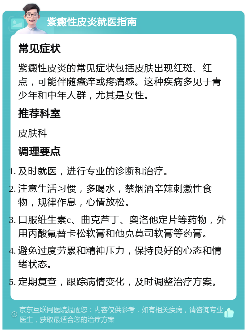 紫癜性皮炎就医指南 常见症状 紫癜性皮炎的常见症状包括皮肤出现红斑、红点，可能伴随瘙痒或疼痛感。这种疾病多见于青少年和中年人群，尤其是女性。 推荐科室 皮肤科 调理要点 及时就医，进行专业的诊断和治疗。 注意生活习惯，多喝水，禁烟酒辛辣刺激性食物，规律作息，心情放松。 口服维生素c、曲克芦丁、奥洛他定片等药物，外用丙酸氟替卡松软膏和他克莫司软膏等药膏。 避免过度劳累和精神压力，保持良好的心态和情绪状态。 定期复查，跟踪病情变化，及时调整治疗方案。