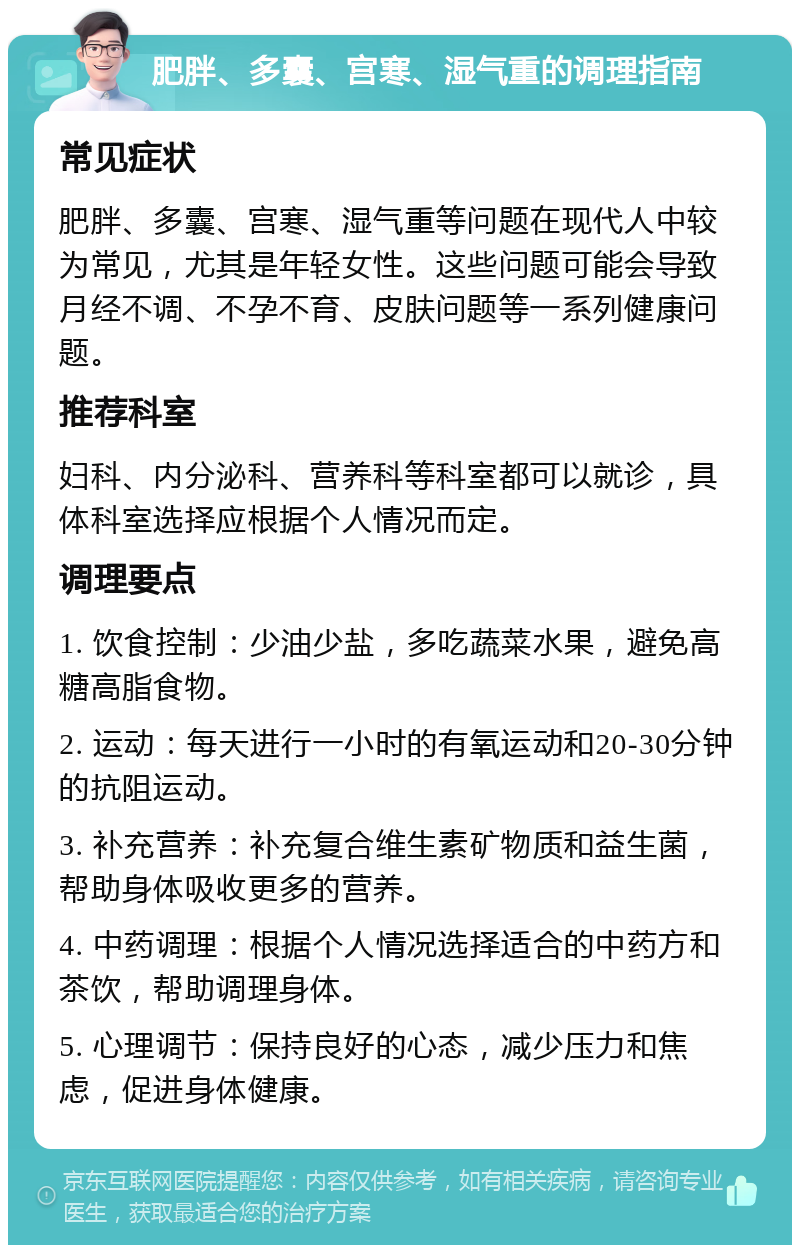 肥胖、多囊、宫寒、湿气重的调理指南 常见症状 肥胖、多囊、宫寒、湿气重等问题在现代人中较为常见，尤其是年轻女性。这些问题可能会导致月经不调、不孕不育、皮肤问题等一系列健康问题。 推荐科室 妇科、内分泌科、营养科等科室都可以就诊，具体科室选择应根据个人情况而定。 调理要点 1. 饮食控制：少油少盐，多吃蔬菜水果，避免高糖高脂食物。 2. 运动：每天进行一小时的有氧运动和20-30分钟的抗阻运动。 3. 补充营养：补充复合维生素矿物质和益生菌，帮助身体吸收更多的营养。 4. 中药调理：根据个人情况选择适合的中药方和茶饮，帮助调理身体。 5. 心理调节：保持良好的心态，减少压力和焦虑，促进身体健康。